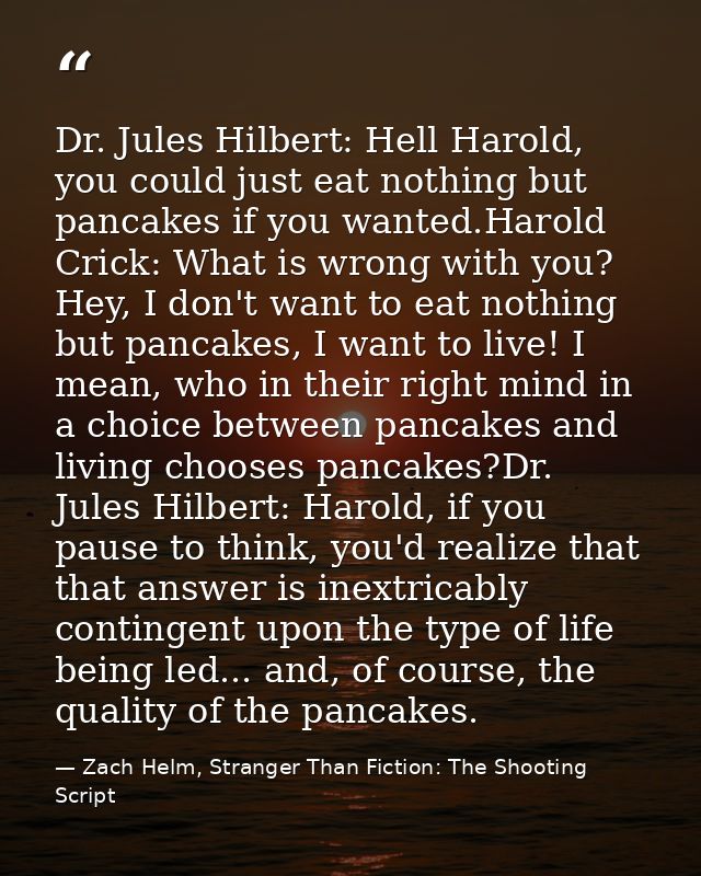 Dr. Jules Hilbert: Hell Harold, you could just eat nothing but pancakes if you wanted.Harold Crick: What is wrong with y — Zach Helm, Stranger Than Fiction: The Shooting Script