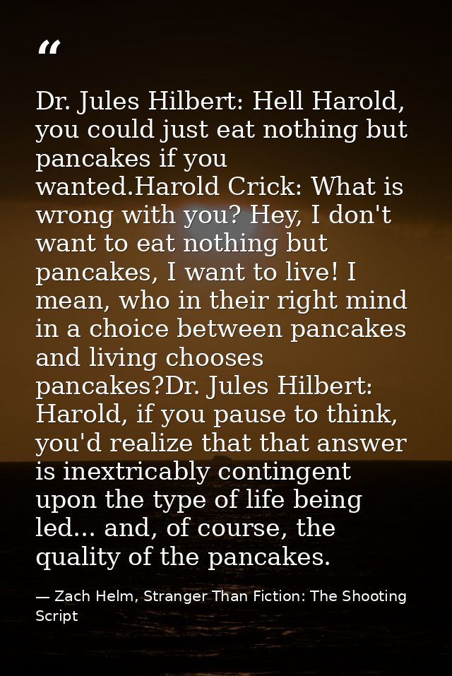 Dr. Jules Hilbert: Hell Harold, you could just eat nothing but pancakes if you wanted.Harold Crick: What is wrong with y — Zach Helm, Stranger Than Fiction: The Shooting Script