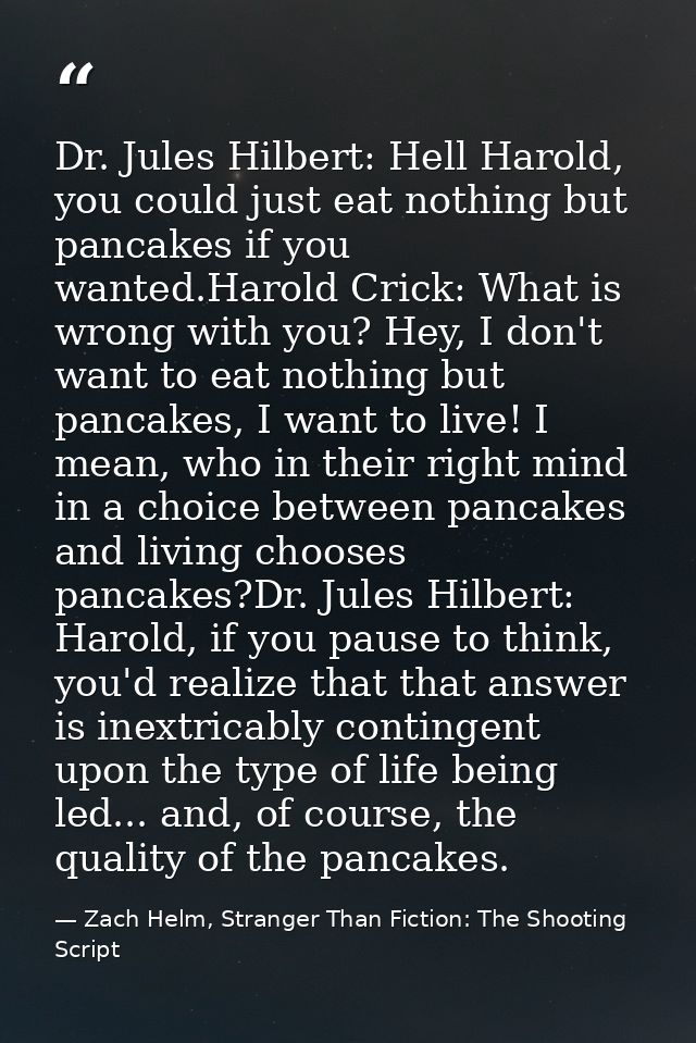 Dr. Jules Hilbert: Hell Harold, you could just eat nothing but pancakes if you wanted.Harold Crick: What is wrong with y — Zach Helm, Stranger Than Fiction: The Shooting Script