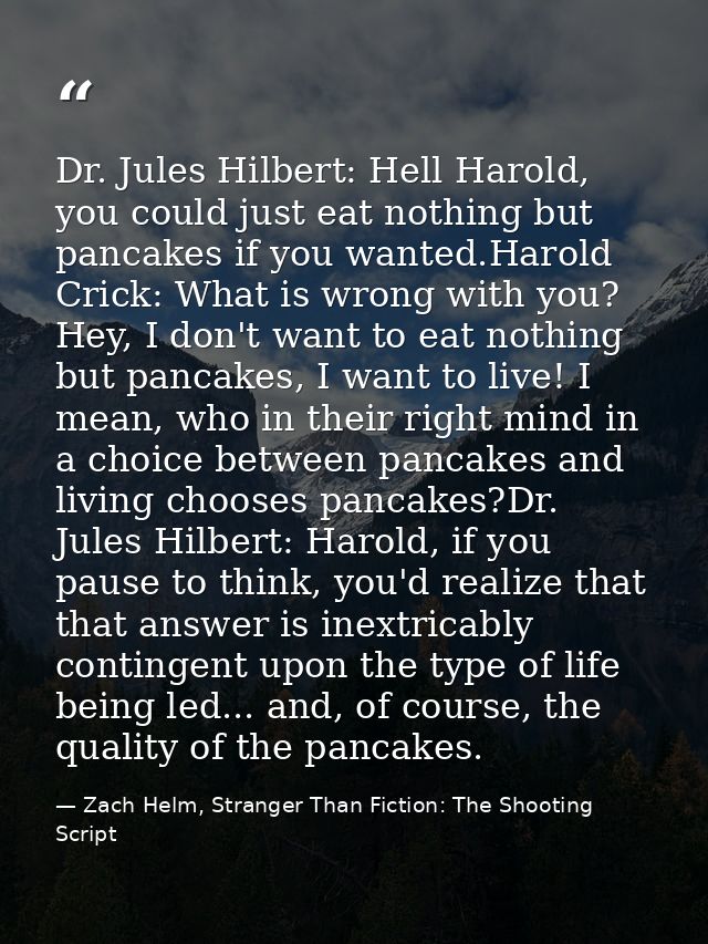 Dr. Jules Hilbert: Hell Harold, you could just eat nothing but pancakes if you wanted.Harold Crick: What is wrong with y — Zach Helm, Stranger Than Fiction: The Shooting Script