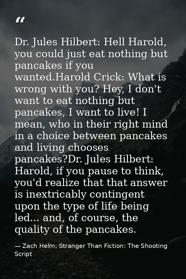 Dr. Jules Hilbert: Hell Harold, you could just eat nothing but pancakes if you wanted.Harold Crick: What is wrong with y — Zach Helm, Stranger Than Fiction: The Shooting Script