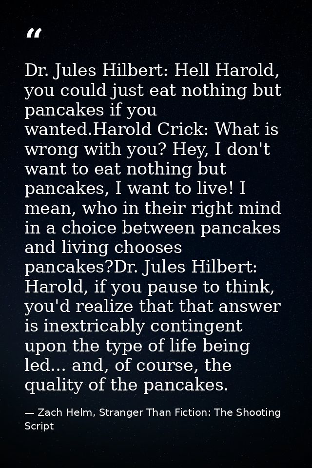 Dr. Jules Hilbert: Hell Harold, you could just eat nothing but pancakes if you wanted.Harold Crick: What is wrong with y — Zach Helm, Stranger Than Fiction: The Shooting Script
