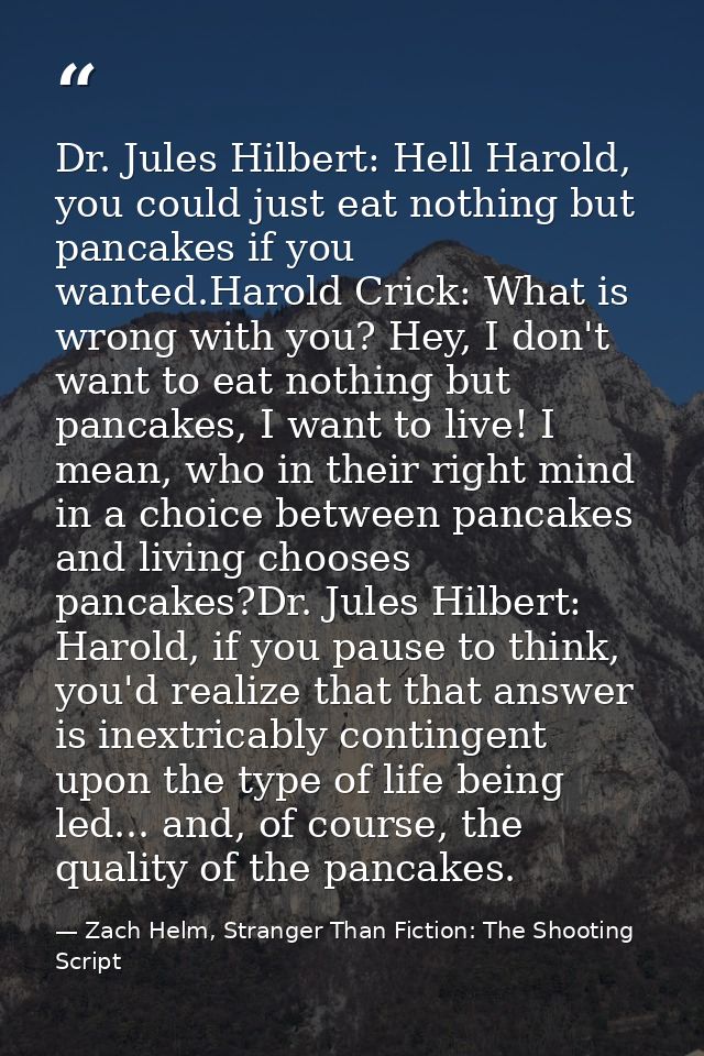 Dr. Jules Hilbert: Hell Harold, you could just eat nothing but pancakes if you wanted.Harold Crick: What is wrong with y — Zach Helm, Stranger Than Fiction: The Shooting Script
