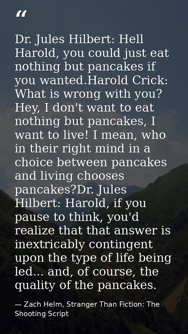 Dr. Jules Hilbert: Hell Harold, you could just eat nothing but pancakes if you wanted.Harold Crick: What is wrong with y — Zach Helm, Stranger Than Fiction: The Shooting Script