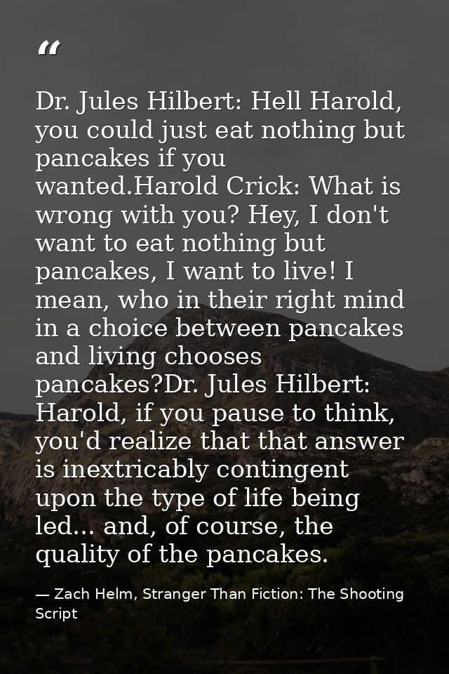 Dr. Jules Hilbert: Hell Harold, you could just eat nothing but pancakes if you wanted.Harold Crick: What is wrong with y — Zach Helm, Stranger Than Fiction: The Shooting Script