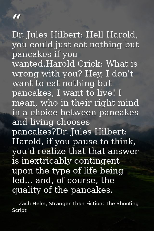Dr. Jules Hilbert: Hell Harold, you could just eat nothing but pancakes if you wanted.Harold Crick: What is wrong with y — Zach Helm, Stranger Than Fiction: The Shooting Script