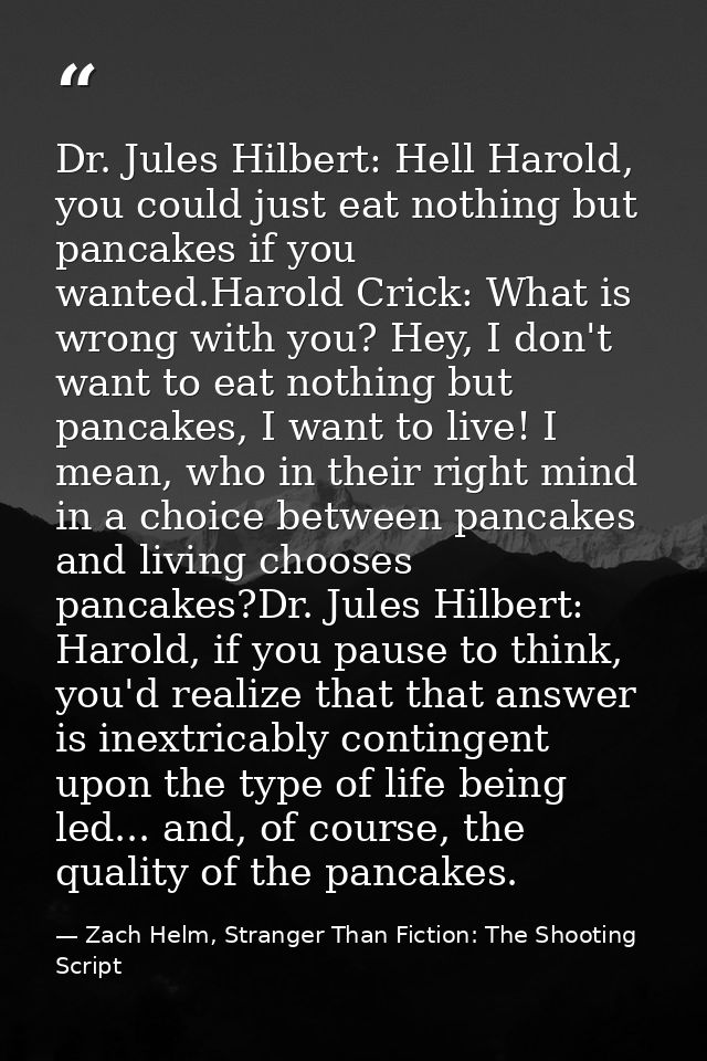 Dr. Jules Hilbert: Hell Harold, you could just eat nothing but pancakes if you wanted.Harold Crick: What is wrong with y — Zach Helm, Stranger Than Fiction: The Shooting Script