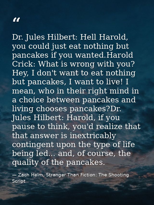 Dr. Jules Hilbert: Hell Harold, you could just eat nothing but pancakes if you wanted.Harold Crick: What is wrong with y — Zach Helm, Stranger Than Fiction: The Shooting Script