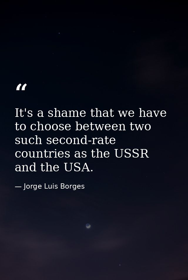 It's a shame that we have to choose between two such second-rate countries as the USSR and the USA. — Jorge Luis Borges