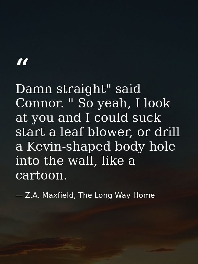 Damn straight" said Connor. " So yeah, I look at you and I could suck start a leaf blower, or drill a Kevin-shaped body  — Z.A. Maxfield, The Long Way Home