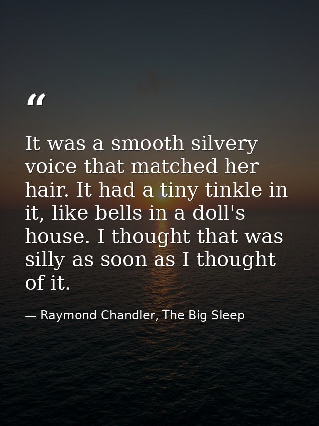 It was a smooth silvery voice that matched her hair. It had a tiny tinkle in it, like bells in a doll's house. I thought — Raymond Chandler, The Big Sleep