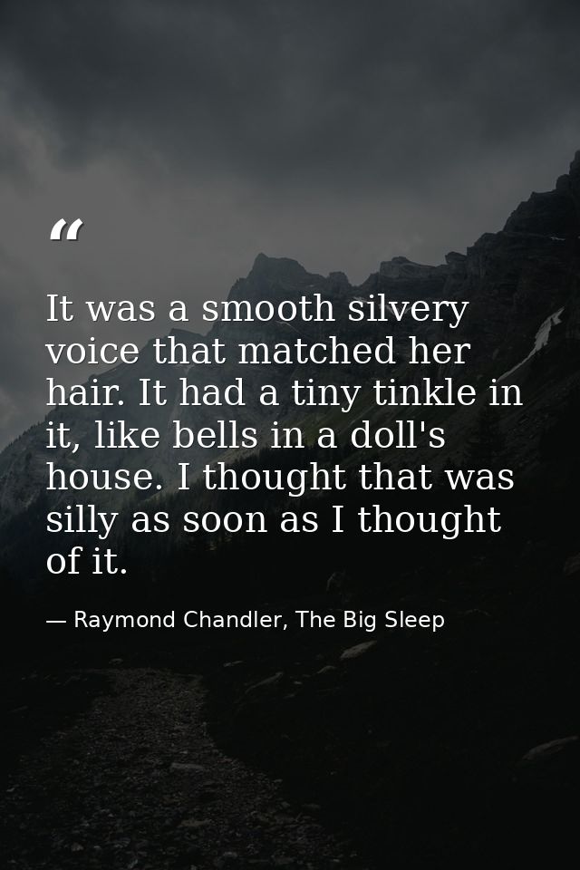 It was a smooth silvery voice that matched her hair. It had a tiny tinkle in it, like bells in a doll's house. I thought — Raymond Chandler, The Big Sleep