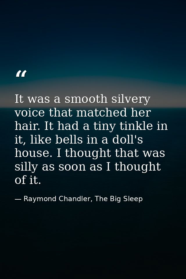 It was a smooth silvery voice that matched her hair. It had a tiny tinkle in it, like bells in a doll's house. I thought — Raymond Chandler, The Big Sleep