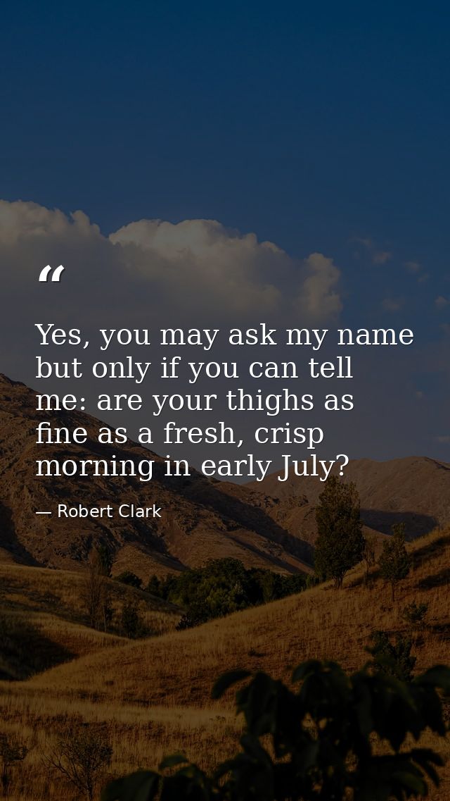 Yes, you may ask my name but only if you can tell me: are your thighs as fine as a fresh, crisp morning in early July? — Robert Clark