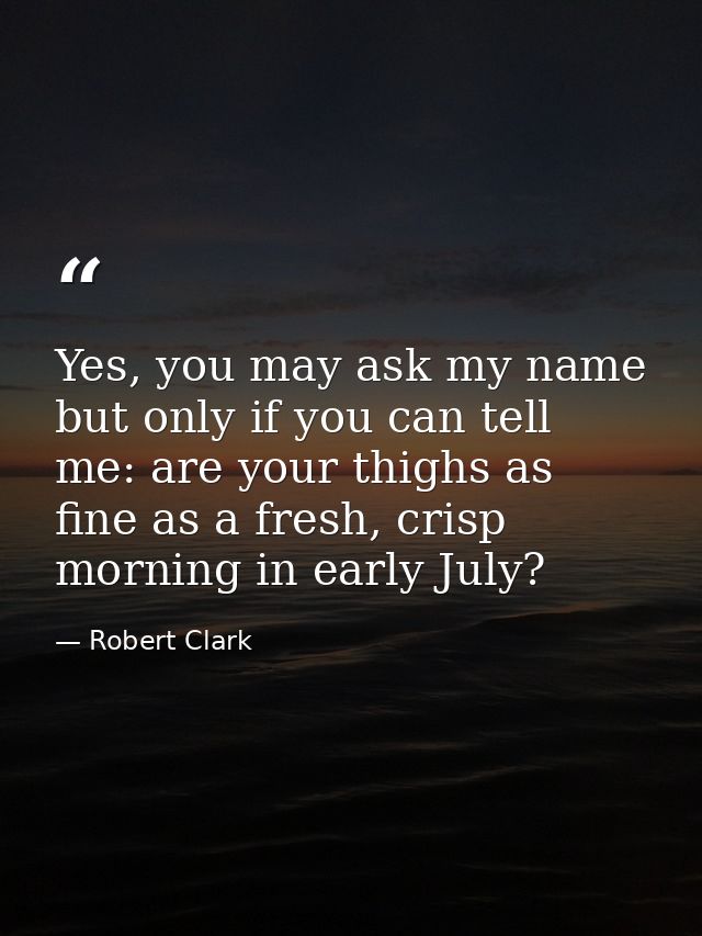 Yes, you may ask my name but only if you can tell me: are your thighs as fine as a fresh, crisp morning in early July? — Robert Clark