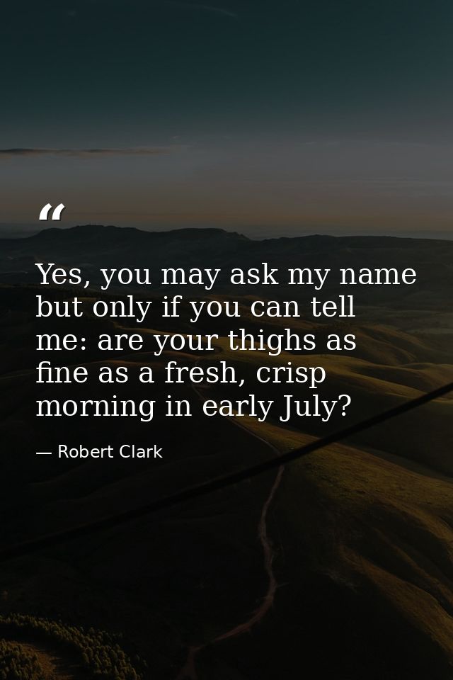 Yes, you may ask my name but only if you can tell me: are your thighs as fine as a fresh, crisp morning in early July? — Robert Clark