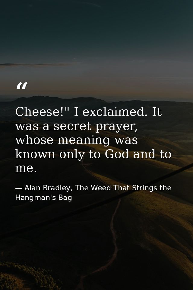Cheese!" I exclaimed. It was a secret prayer, whose meaning was known only to God and to me. — Alan Bradley, The Weed That Strings the Hangman's Bag