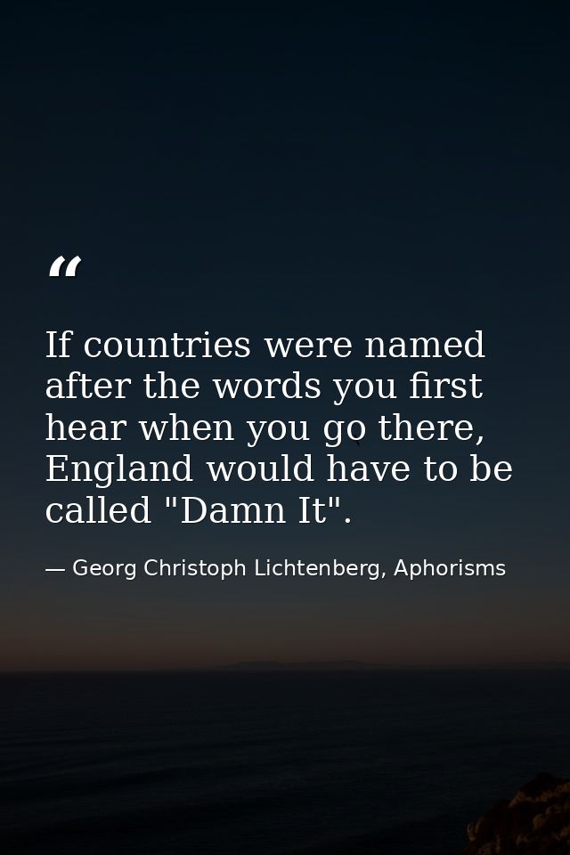 If countries were named after the words you first hear when you go there, England would have to be called "Damn It". — Georg Christoph Lichtenberg, Aphorisms