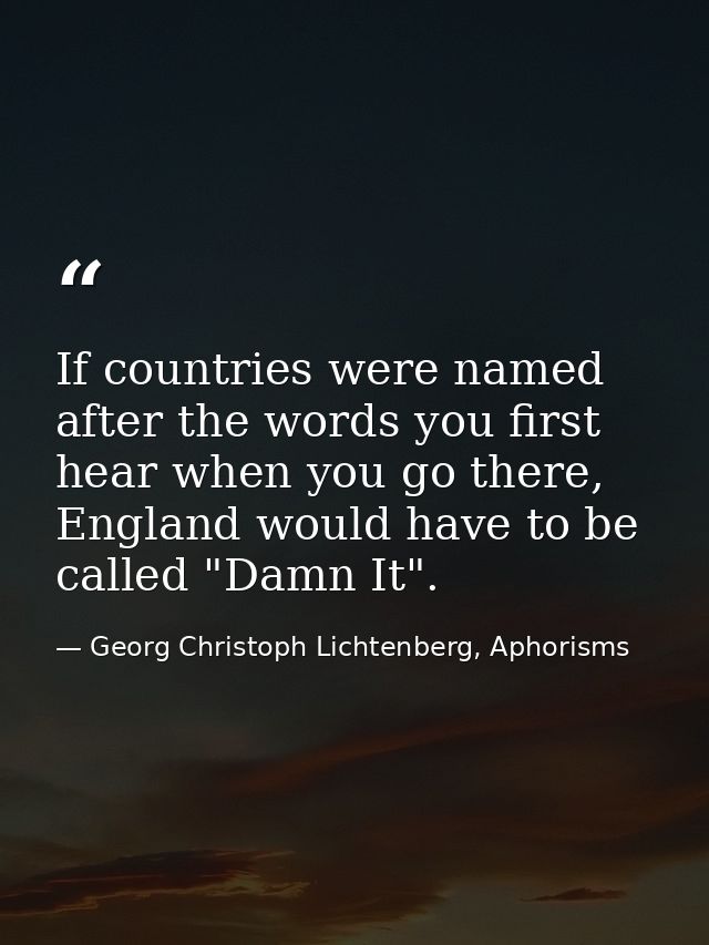 If countries were named after the words you first hear when you go there, England would have to be called "Damn It". — Georg Christoph Lichtenberg, Aphorisms