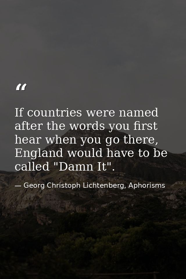 If countries were named after the words you first hear when you go there, England would have to be called "Damn It". — Georg Christoph Lichtenberg, Aphorisms