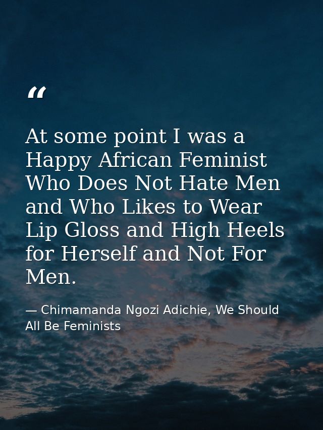 At some point I was a Happy African Feminist Who Does Not Hate Men and Who Likes to Wear Lip Gloss and High Heels for He — Chimamanda Ngozi Adichie, We Should All Be Feminists