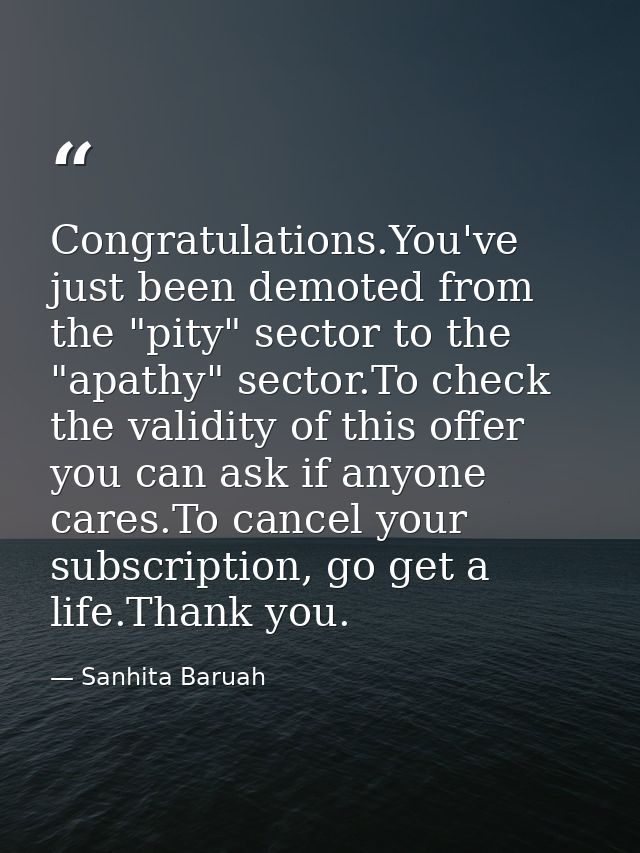 Congratulations.You've just been demoted from the "pity" sector to the "apathy" sector.To check the validity of this off — Sanhita Baruah