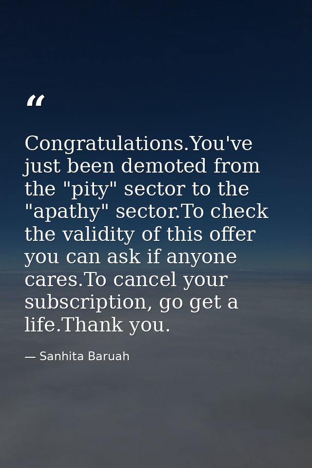 Congratulations.You've just been demoted from the "pity" sector to the "apathy" sector.To check the validity of this off — Sanhita Baruah