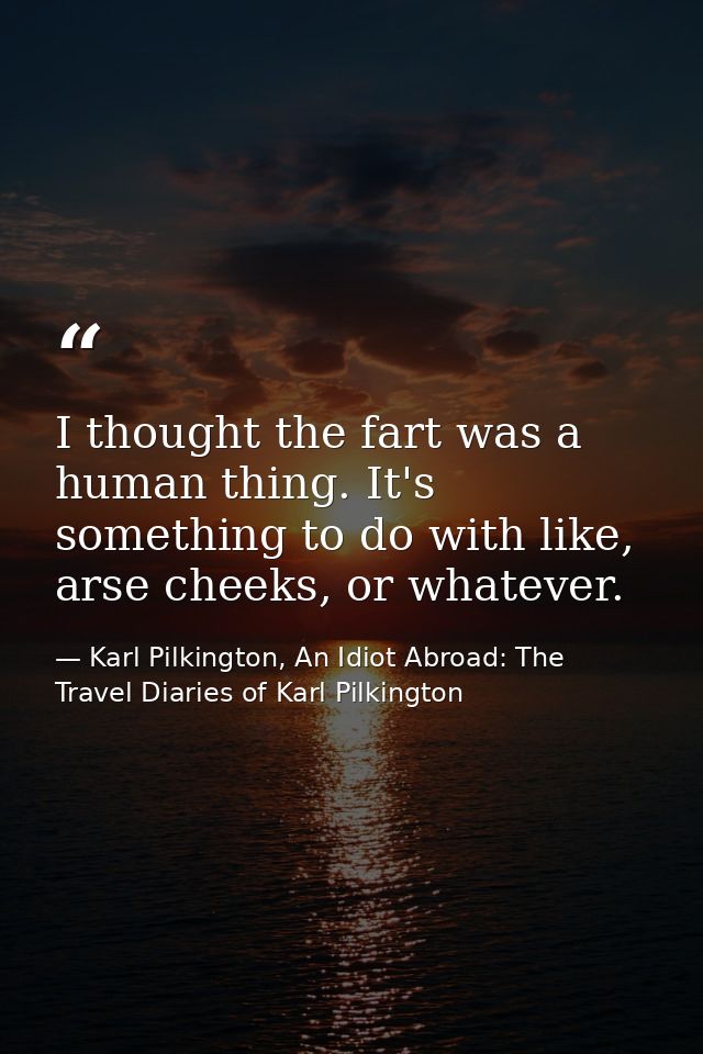 I thought the fart was a human thing. It's something to do with like, arse cheeks, or whatever. — Karl Pilkington, An Idiot Abroad: The Travel Diaries of Karl Pilkington