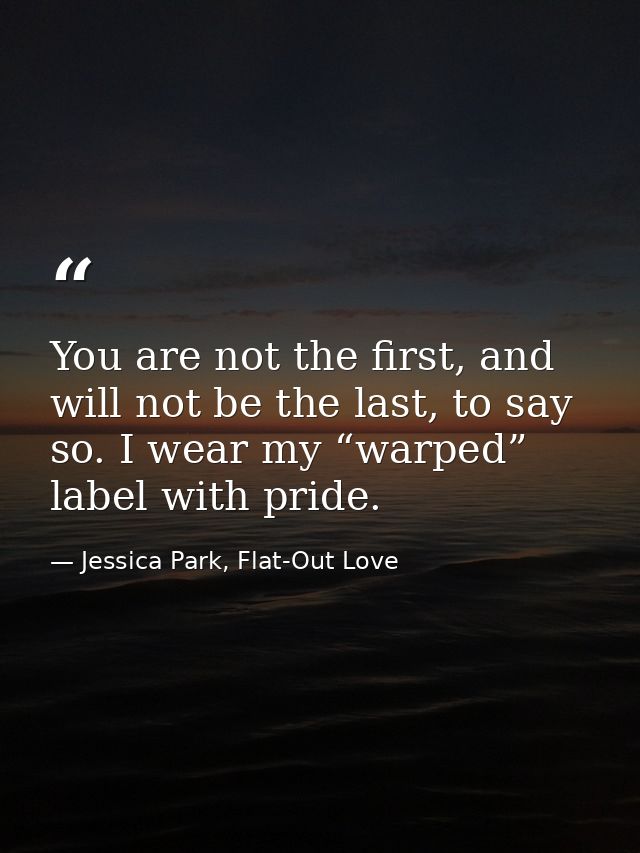 You are not the first, and will not be the last, to say so. I wear my “warped” label with pride. — Jessica Park, Flat-Out Love
