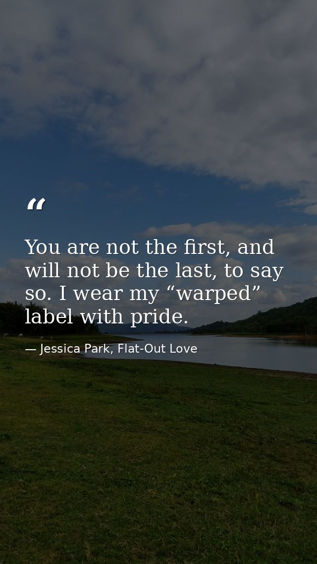 You are not the first, and will not be the last, to say so. I wear my “warped” label with pride. — Jessica Park, Flat-Out Love