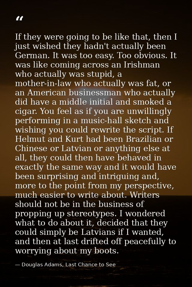 If they were going to be like that, then I just wished they hadn't actually been German. It was too easy. Too obvious. I — Douglas Adams, Last Chance to See