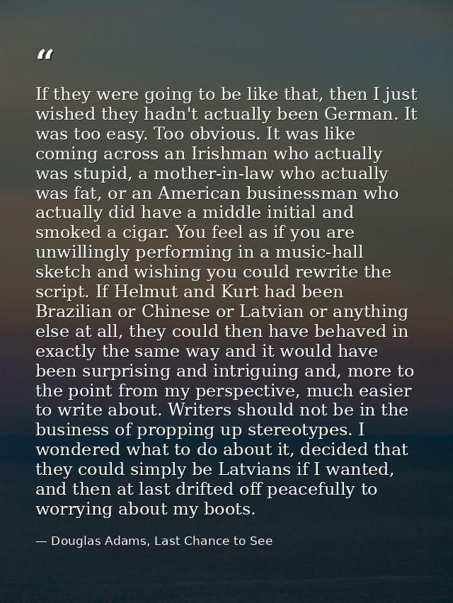 If they were going to be like that, then I just wished they hadn't actually been German. It was too easy. Too obvious. I — Douglas Adams, Last Chance to See