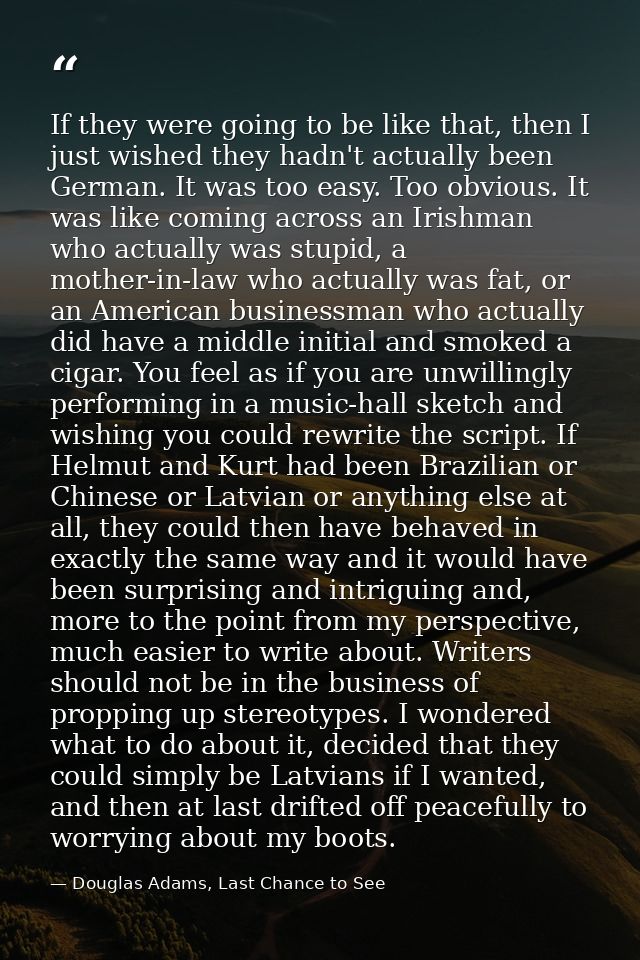 If they were going to be like that, then I just wished they hadn't actually been German. It was too easy. Too obvious. I — Douglas Adams, Last Chance to See