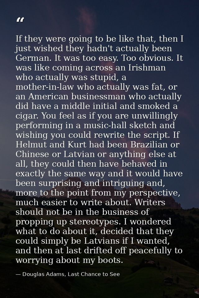If they were going to be like that, then I just wished they hadn't actually been German. It was too easy. Too obvious. I — Douglas Adams, Last Chance to See