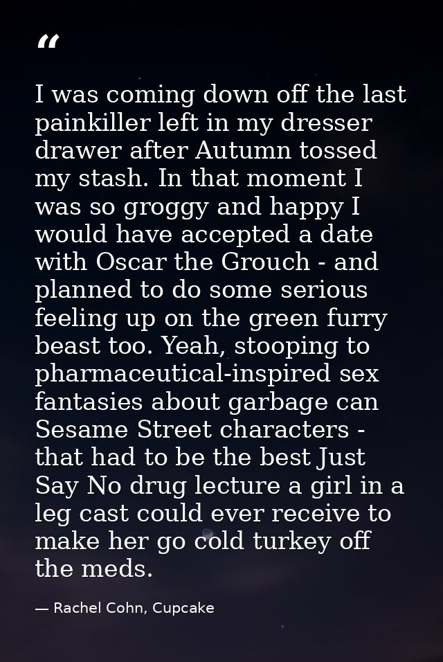 I was coming down off the last painkiller left in my dresser drawer after Autumn tossed my stash. In that moment I was s — Rachel Cohn, Cupcake
