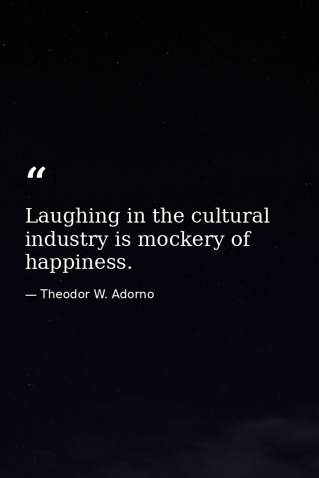 Laughing in the cultural industry is mockery of happiness. — Theodor W. Adorno