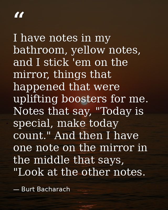 I have notes in my bathroom, yellow notes, and I stick 'em on the mirror, things that happened that were uplifting boost — Burt Bacharach