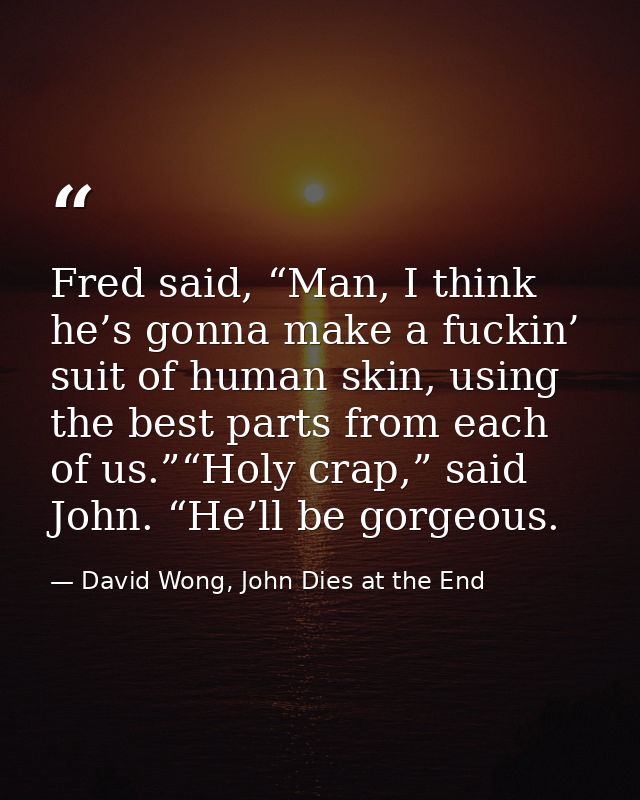 Fred said, “Man, I think he’s gonna make a fuckin’ suit of human skin, using the best parts from each of us.”“Holy crap, — David Wong, John Dies at the End