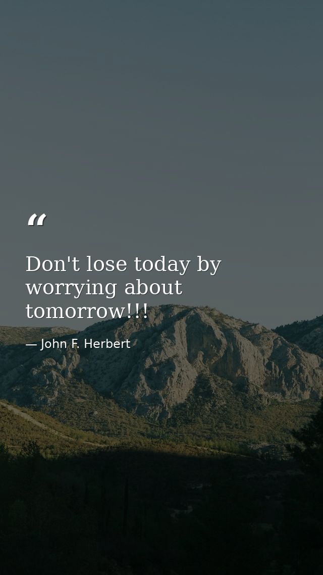 Don't lose today by worrying about tomorrow!!! — John F. Herbert