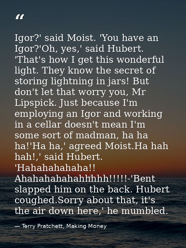 Igor?' said Moist. 'You have an Igor?'Oh, yes,' said Hubert. 'That's how I get this wonderful light. They know the secre — Terry Pratchett, Making Money