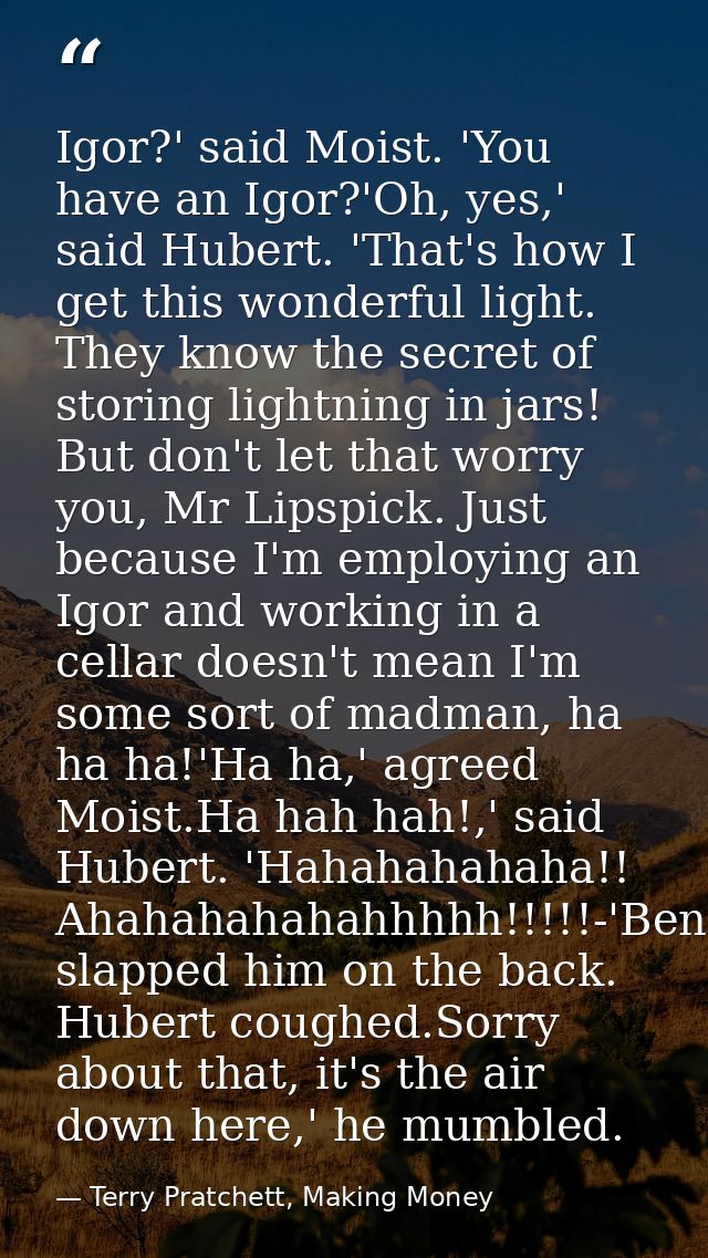 Igor?' said Moist. 'You have an Igor?'Oh, yes,' said Hubert. 'That's how I get this wonderful light. They know the secre — Terry Pratchett, Making Money