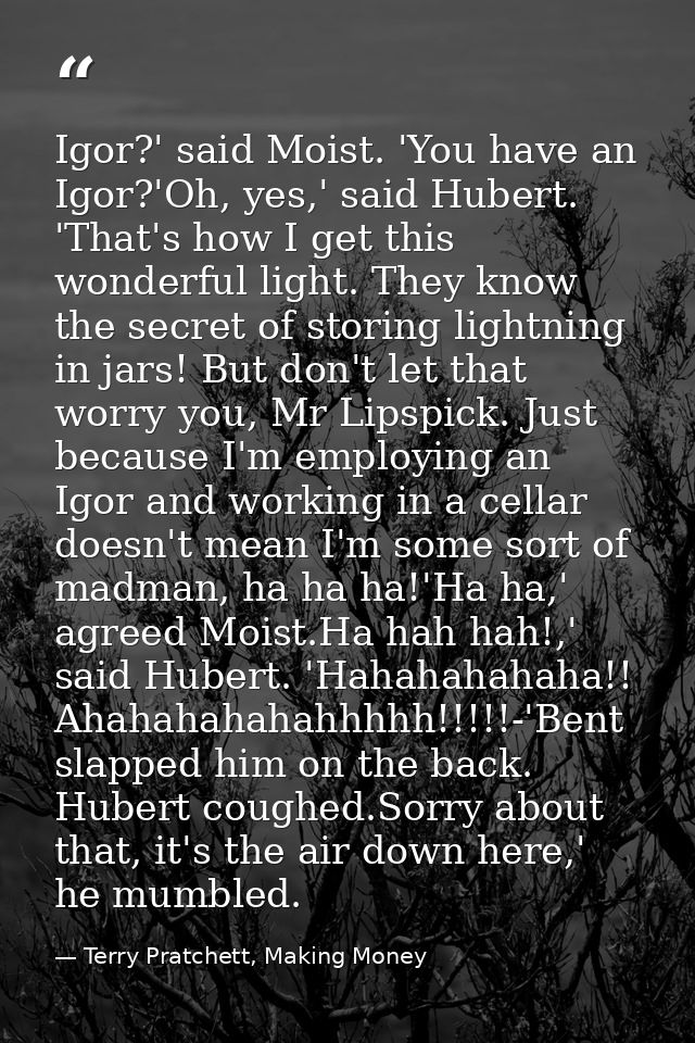 Igor?' said Moist. 'You have an Igor?'Oh, yes,' said Hubert. 'That's how I get this wonderful light. They know the secre — Terry Pratchett, Making Money