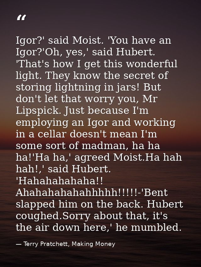Igor?' said Moist. 'You have an Igor?'Oh, yes,' said Hubert. 'That's how I get this wonderful light. They know the secre — Terry Pratchett, Making Money