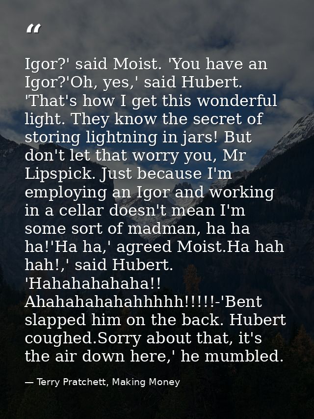 Igor?' said Moist. 'You have an Igor?'Oh, yes,' said Hubert. 'That's how I get this wonderful light. They know the secre — Terry Pratchett, Making Money