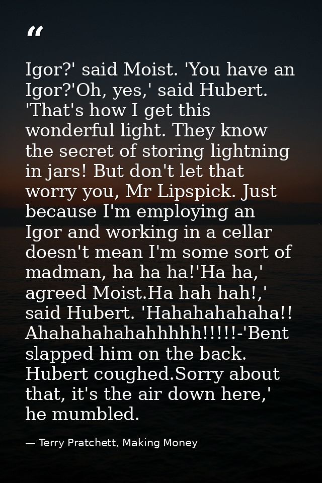 Igor?' said Moist. 'You have an Igor?'Oh, yes,' said Hubert. 'That's how I get this wonderful light. They know the secre — Terry Pratchett, Making Money