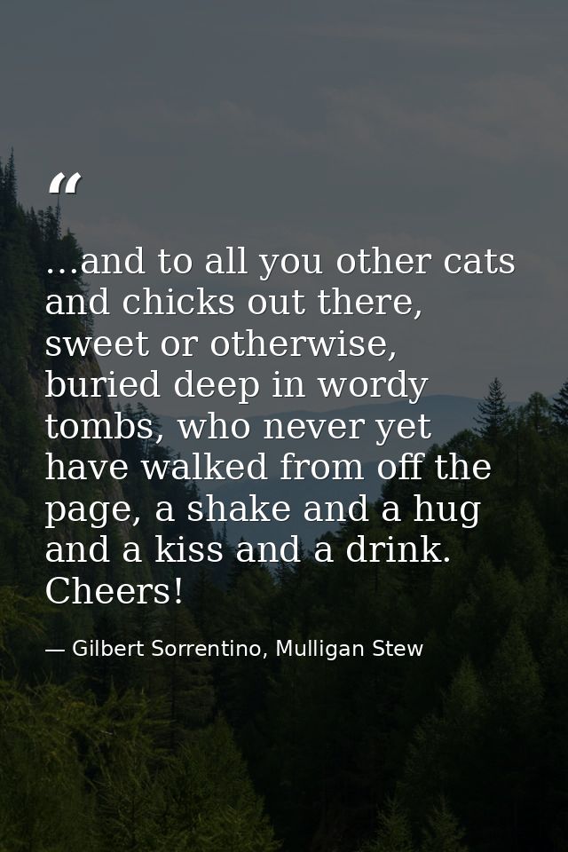 …and to all you other cats and chicks out there, sweet or otherwise, buried deep in wordy tombs, who never yet have walk — Gilbert Sorrentino, Mulligan Stew