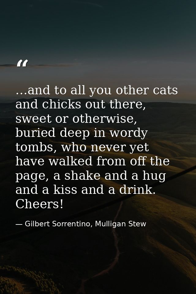 …and to all you other cats and chicks out there, sweet or otherwise, buried deep in wordy tombs, who never yet have walk — Gilbert Sorrentino, Mulligan Stew