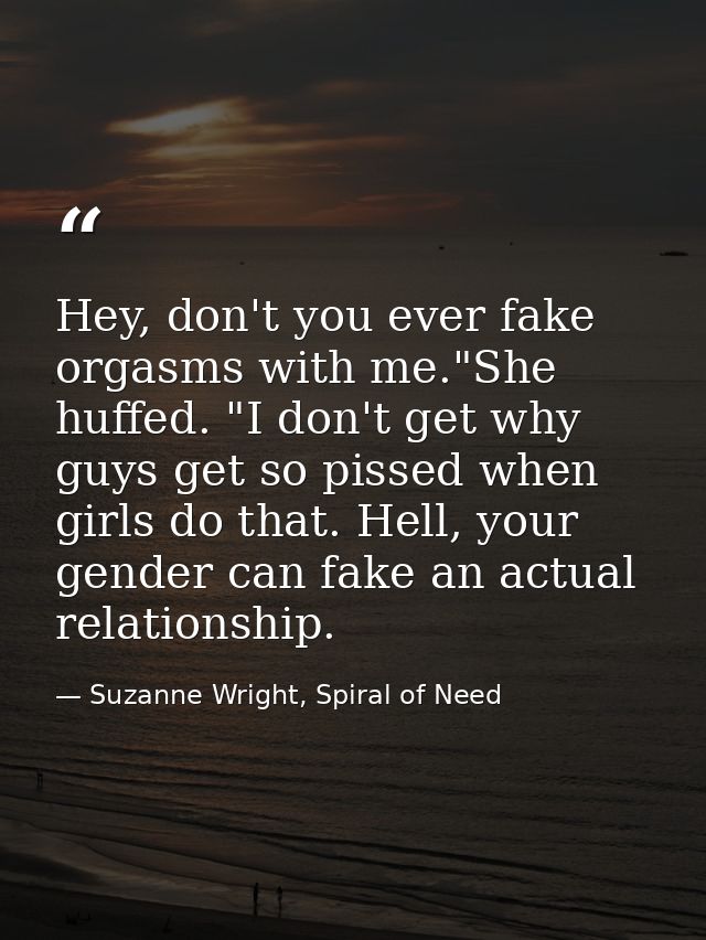 Hey, don't you ever fake orgasms with me."She huffed. "I don't get why guys get so pissed when girls do that. Hell, your — Suzanne Wright, Spiral of Need