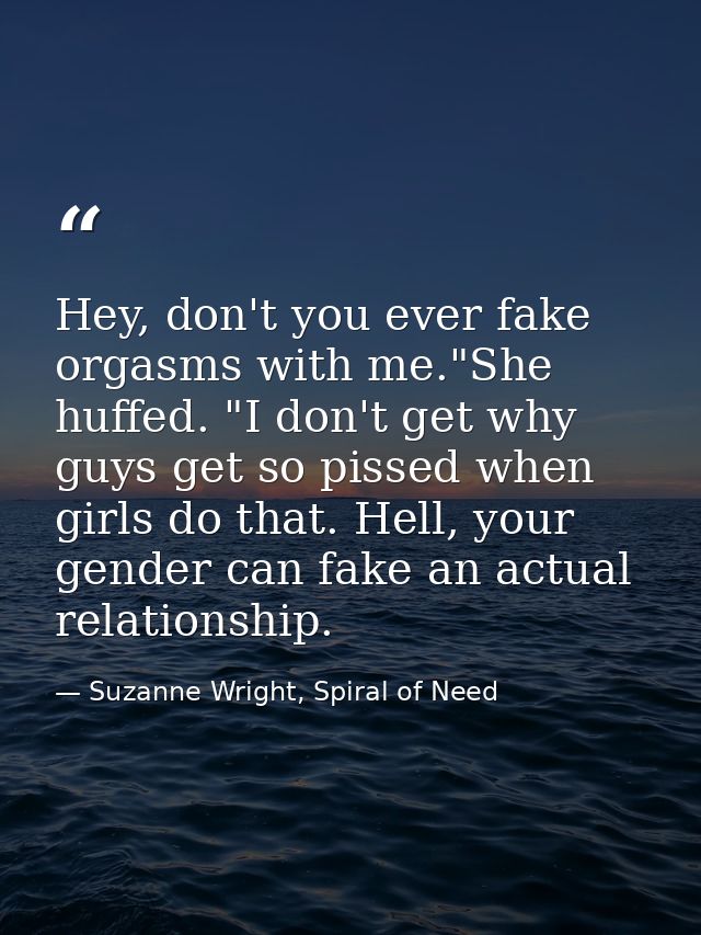 Hey, don't you ever fake orgasms with me."She huffed. "I don't get why guys get so pissed when girls do that. Hell, your — Suzanne Wright, Spiral of Need