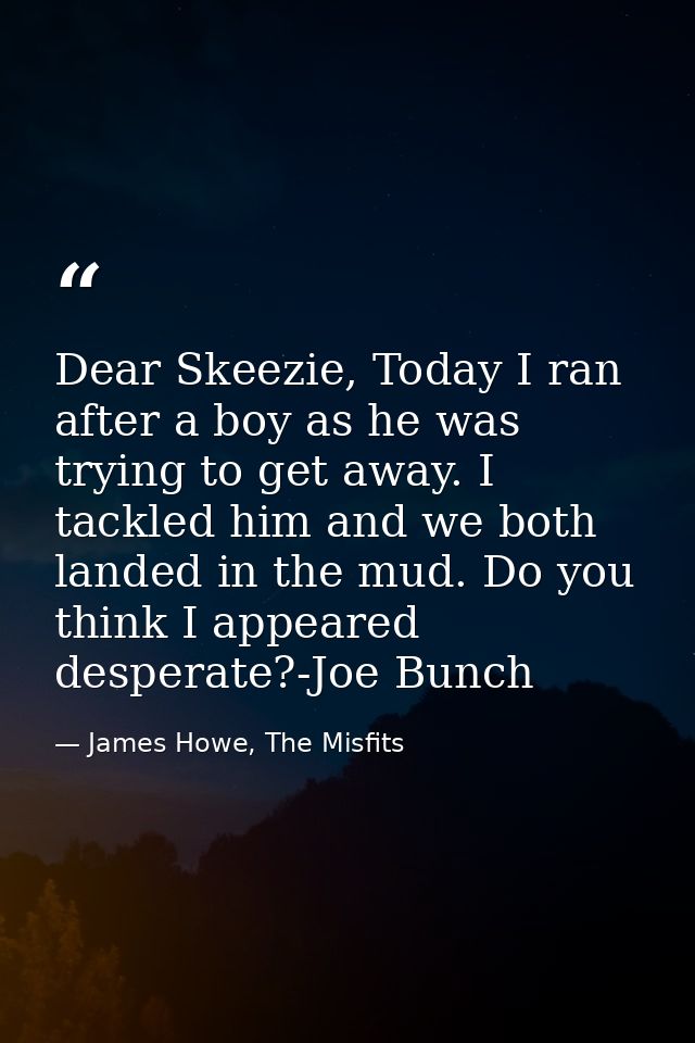 Dear Skeezie, Today I ran after a boy as he was trying to get away. I tackled him and we both landed in the mud. Do you  — James Howe, The Misfits